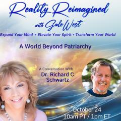 Gale West, Reality Reimagined, Expand Your Mind, Elevate Your Spirit, Transform Your World, Human Evolution, Conversations, spirituality, , joyous delight, A World Beyond Patriarchy with Dr. Richard Schwartz, Dr. Richard Schwartz riveting interviews, personal transformation, global transformation,
