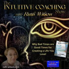The Intuitive Coaching Show with Ruth Wilson: Easy Steps to Create A Life You Love: Why Bad Times are Good Times for Creating a Life You Love